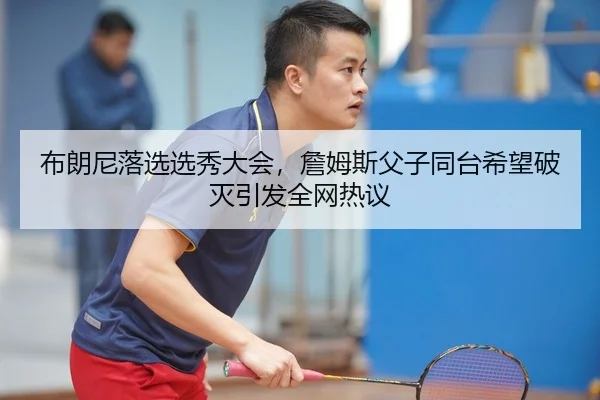 布朗尼落选选秀大会，詹姆斯父子同台希望破灭引发全网热议